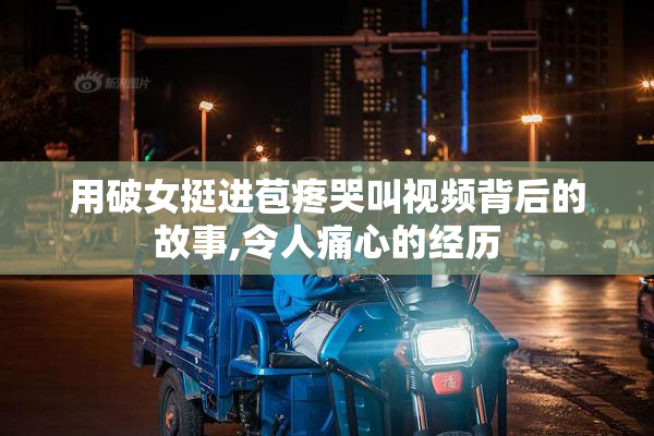 用破女挺进苞疼哭叫视频背后的故事,令人痛心的经历