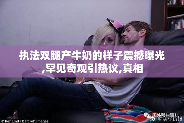执法双腿产牛奶的样子震撼曝光,罕见奇观引热议,真相
