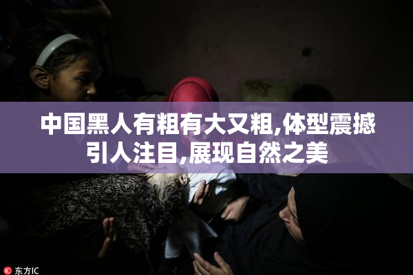 中国黑人有粗有大又粗,体型震撼引人注目,展现自然之美