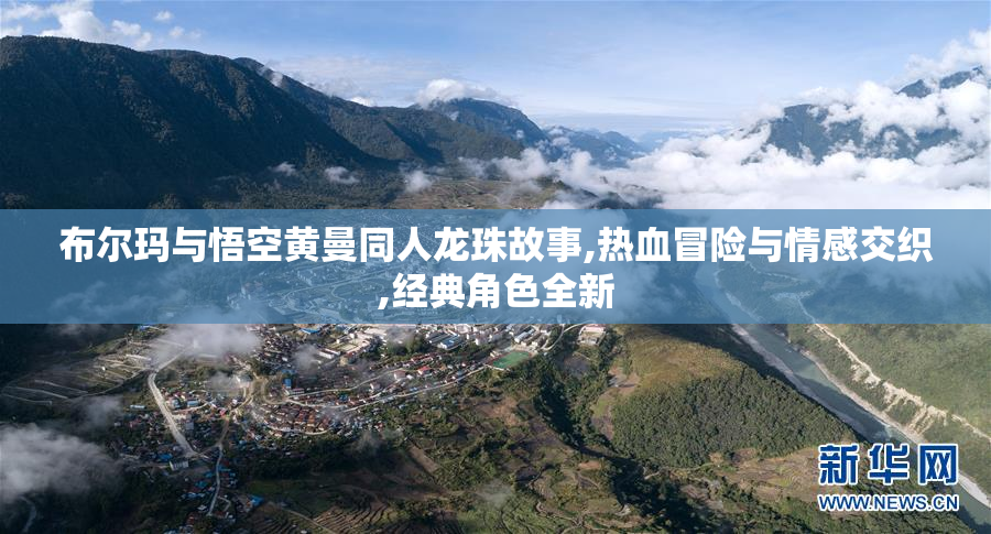 布尔玛与悟空黄曼同人龙珠故事,热血冒险与情感交织,经典角色全新