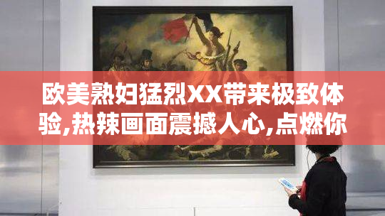 欧美熟妇猛烈XX带来极致体验,热辣画面震撼人心,点燃你