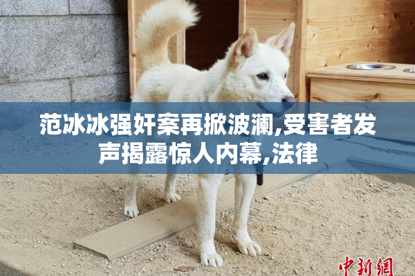 范冰冰强奸案再掀波澜,受害者发声揭露惊人内幕,法律