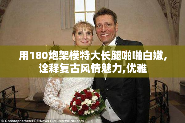 用180炮架模特大长腿啪啪白嫩,诠释复古风情魅力,优雅