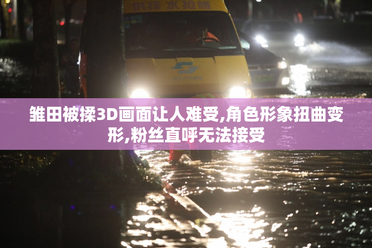 雏田被揉3D画面让人难受,角色形象扭曲变形,粉丝直呼无法接受