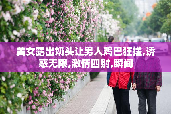 美女露出奶头让男人鸡巴狂搓,诱惑无限,激情四射,瞬间