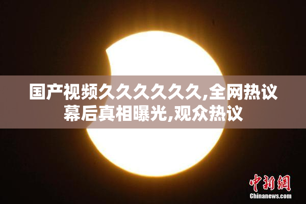 国产视频久久久久久久,全网热议幕后真相曝光,观众热议