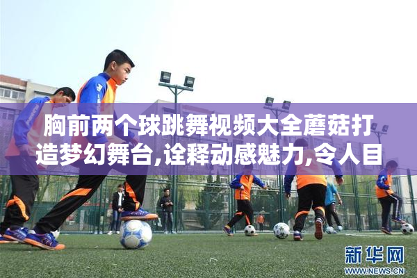 胸前两个球跳舞视频大全蘑菇打造梦幻舞台,诠释动感魅力,令人目不