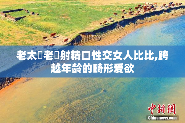 老太屄老漢射精口性交女人比比,跨越年龄的畸形爱欲