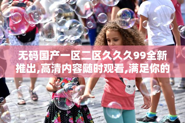 无码国产一区二区久久久99全新推出,高清内容随时观看,满足你的