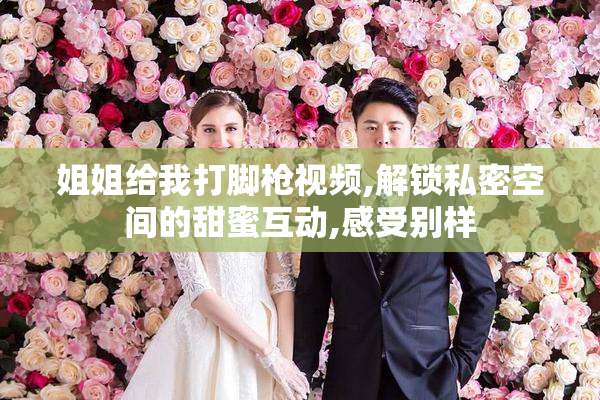 姐姐给我打脚枪视频,解锁私密空间的甜蜜互动,感受别样