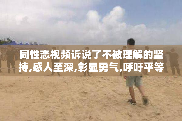 同性恋视频诉说了不被理解的坚持,感人至深,彰显勇气,呼吁平等与