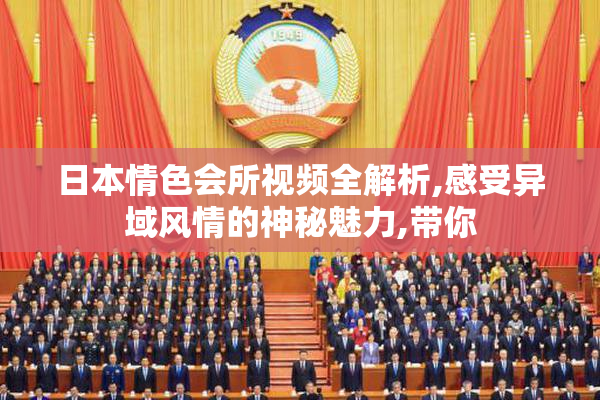 日本情色会所视频全解析,感受异域风情的神秘魅力,带你