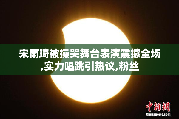 宋雨琦被操哭舞台表演震撼全场,实力唱跳引热议,粉丝