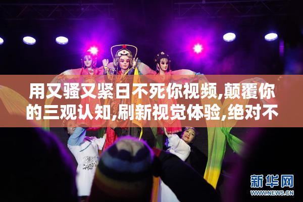 用又骚又紧日不死你视频,颠覆你的三观认知,刷新视觉体验,绝对不容