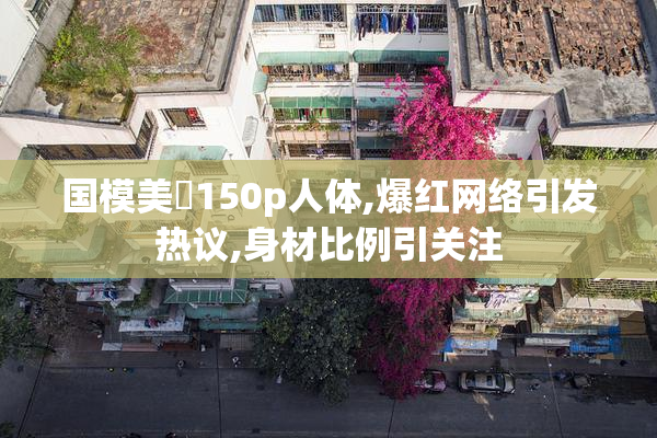 国模美泬150p人体,爆红网络引发热议,身材比例引关注