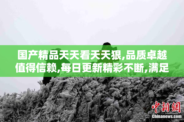国产精品天天看天天狠,品质卓越值得信赖,每日更新精彩不断,满足你