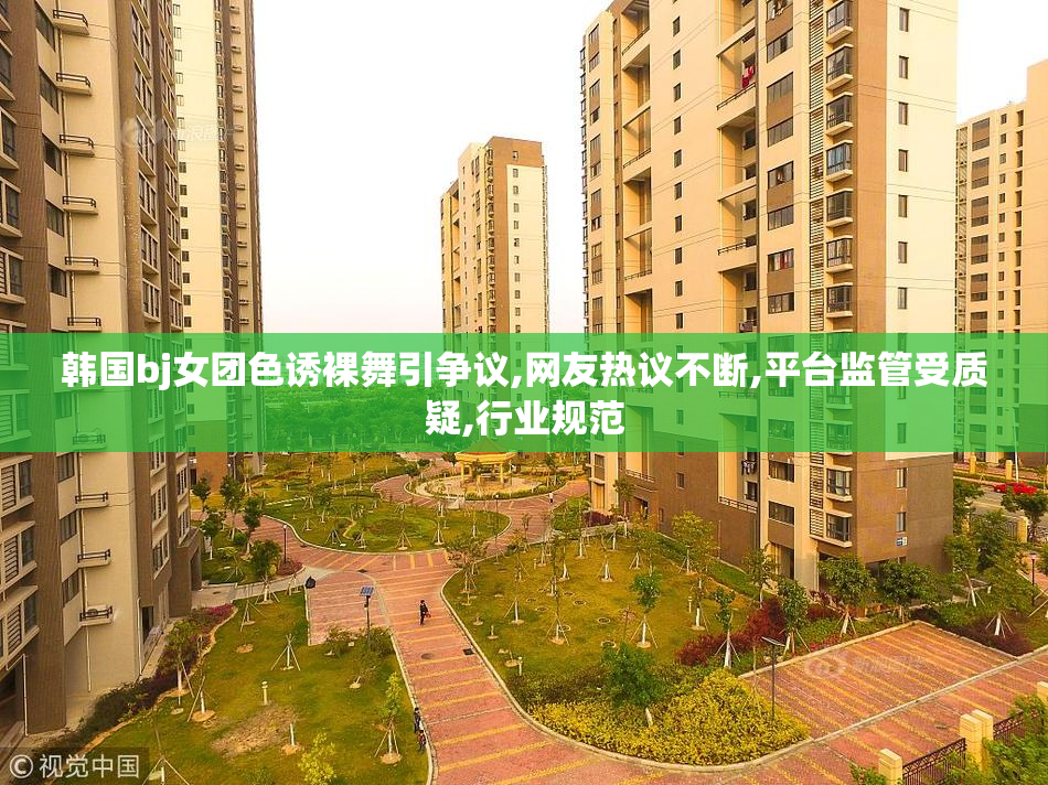 韩国bj女团色诱裸舞引争议,网友热议不断,平台监管受质疑,行业规范