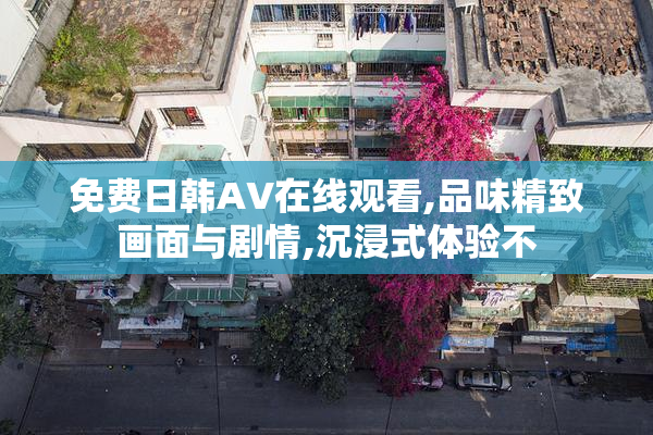 免费日韩AV在线观看,品味精致画面与剧情,沉浸式体验不