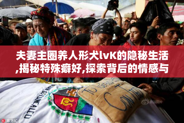 夫妻主圈养人形犬lvK的隐秘生活,揭秘特殊癖好,探索背后的情感与