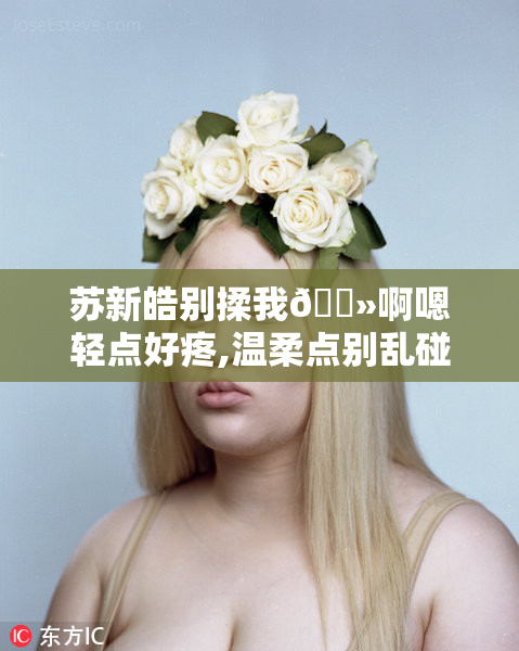 苏新皓别揉我🐻啊嗯轻点好疼,温柔点别乱碰,小心我咬你哦