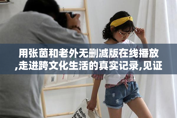 用张茵和老外无删减版在线播放,走进跨文化生活的真实记录,见证
