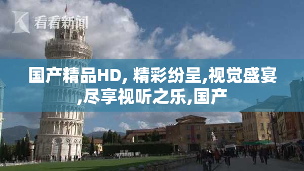 国产精品HD, 精彩纷呈,视觉盛宴,尽享视听之乐,国产