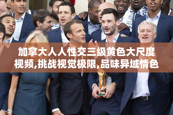 加拿大人人性交三级黄色大尺度视频,挑战视觉极限,品味异域情色的