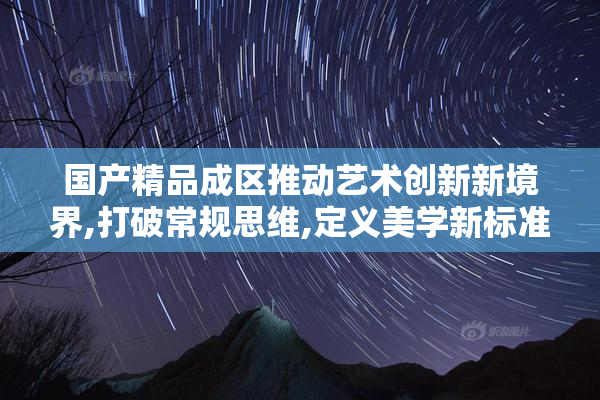 国产精品成区推动艺术创新新境界,打破常规思维,定义美学新标准
