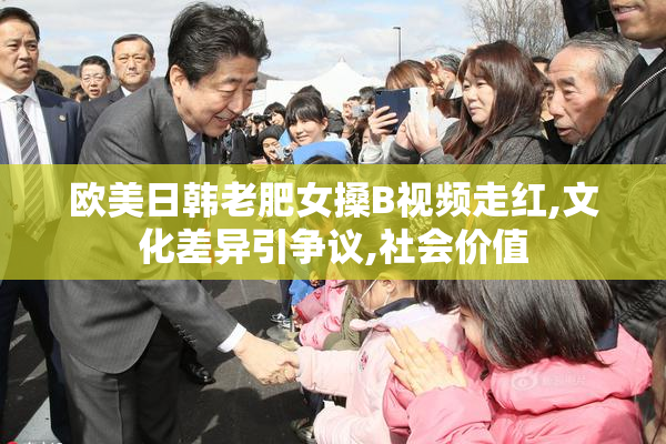 欧美日韩老肥女搡B视频走红,文化差异引争议,社会价值
