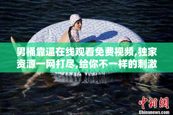 男桶靠逼在线观看免费视频,独家资源一网打尽,给你不一样的刺激与