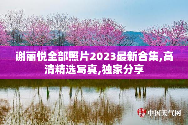 谢丽悦全部照片2023最新合集,高清精选写真,独家分享
