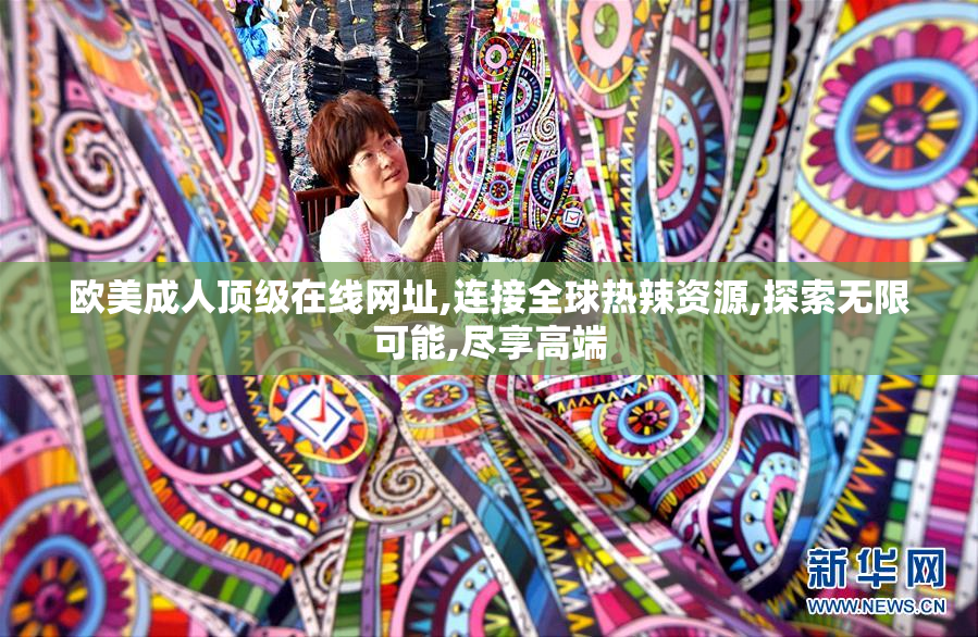欧美成人顶级在线网址,连接全球热辣资源,探索无限可能,尽享高端