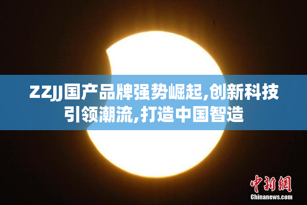 ZZJJ国产品牌强势崛起,创新科技引领潮流,打造中国智造