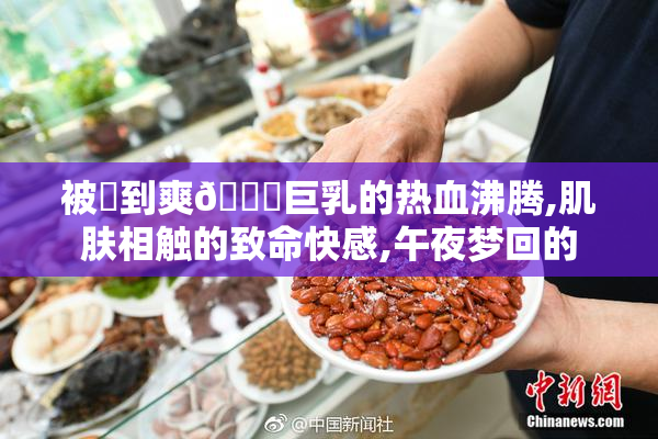 被❌到爽🔞巨乳的热血沸腾,肌肤相触的致命快感,午夜梦回的