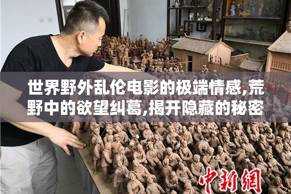世界野外乱伦电影的极端情感,荒野中的欲望纠葛,揭开隐藏的秘密