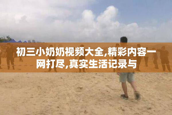 初三小奶奶视频大全,精彩内容一网打尽,真实生活记录与