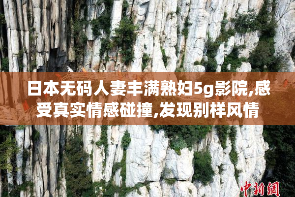 日本无码人妻丰满熟妇5g影院,感受真实情感碰撞,发现别样风情
