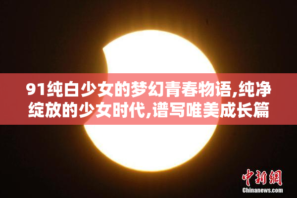 91纯白少女的梦幻青春物语,纯净绽放的少女时代,谱写唯美成长篇章