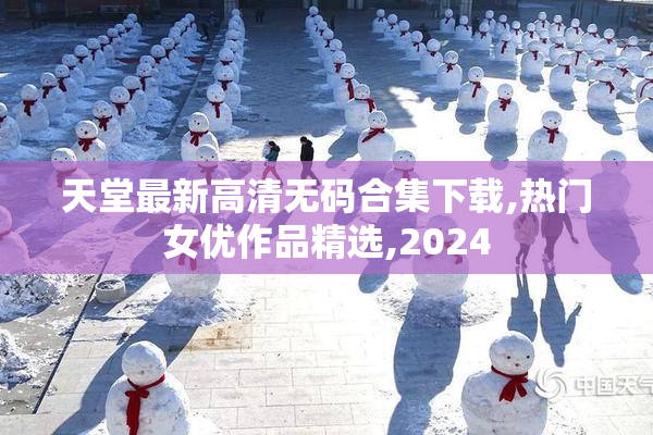 天堂最新高清无码合集下载,热门女优作品精选,2024
