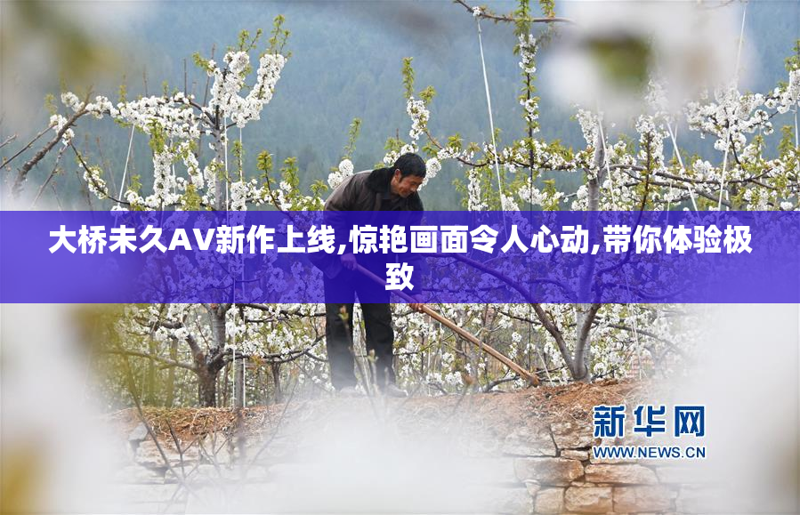 大桥未久AV新作上线,惊艳画面令人心动,带你体验极致