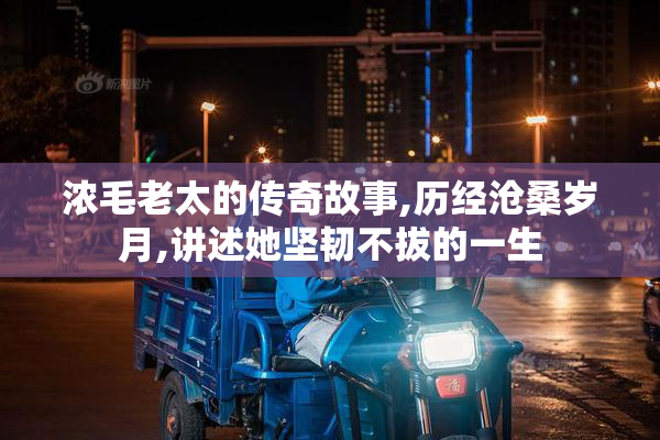 浓毛老太的传奇故事,历经沧桑岁月,讲述她坚韧不拔的一生