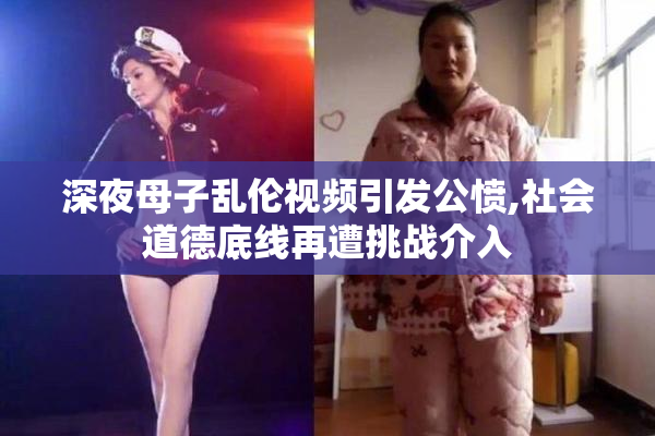 深夜母子乱伦视频引发公愤,社会道德底线再遭挑战介入